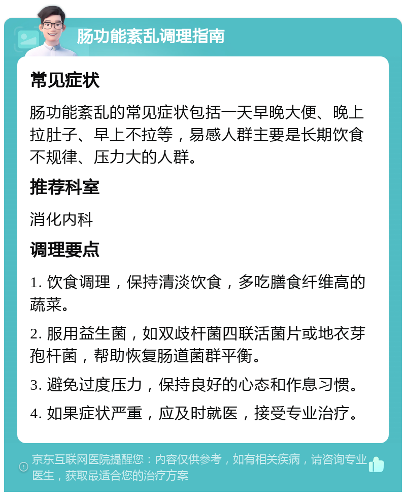 肠功能紊乱调理指南 常见症状 肠功能紊乱的常见症状包括一天早晚大便、晚上拉肚子、早上不拉等，易感人群主要是长期饮食不规律、压力大的人群。 推荐科室 消化内科 调理要点 1. 饮食调理，保持清淡饮食，多吃膳食纤维高的蔬菜。 2. 服用益生菌，如双歧杆菌四联活菌片或地衣芽孢杆菌，帮助恢复肠道菌群平衡。 3. 避免过度压力，保持良好的心态和作息习惯。 4. 如果症状严重，应及时就医，接受专业治疗。