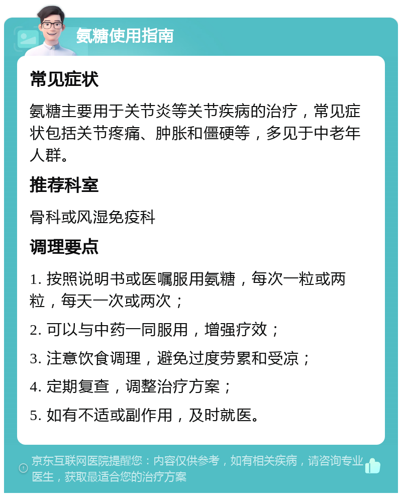 氨糖使用指南 常见症状 氨糖主要用于关节炎等关节疾病的治疗，常见症状包括关节疼痛、肿胀和僵硬等，多见于中老年人群。 推荐科室 骨科或风湿免疫科 调理要点 1. 按照说明书或医嘱服用氨糖，每次一粒或两粒，每天一次或两次； 2. 可以与中药一同服用，增强疗效； 3. 注意饮食调理，避免过度劳累和受凉； 4. 定期复查，调整治疗方案； 5. 如有不适或副作用，及时就医。