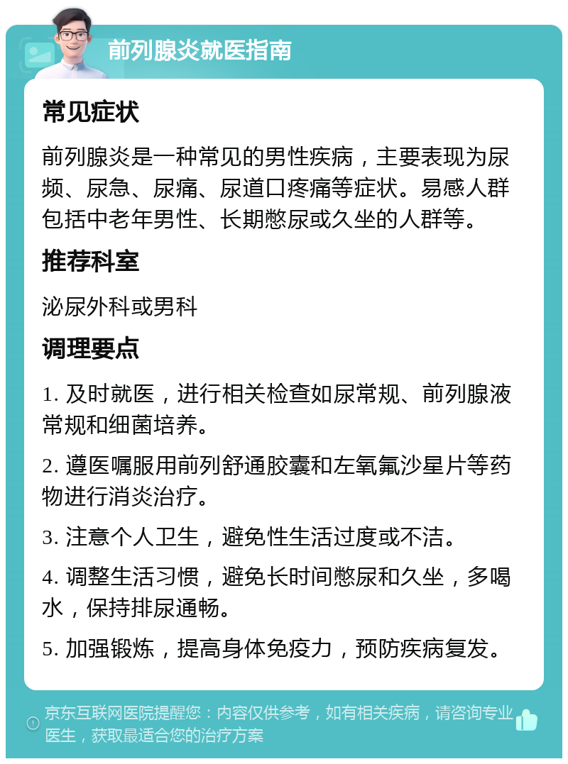 前列腺炎就医指南 常见症状 前列腺炎是一种常见的男性疾病，主要表现为尿频、尿急、尿痛、尿道口疼痛等症状。易感人群包括中老年男性、长期憋尿或久坐的人群等。 推荐科室 泌尿外科或男科 调理要点 1. 及时就医，进行相关检查如尿常规、前列腺液常规和细菌培养。 2. 遵医嘱服用前列舒通胶囊和左氧氟沙星片等药物进行消炎治疗。 3. 注意个人卫生，避免性生活过度或不洁。 4. 调整生活习惯，避免长时间憋尿和久坐，多喝水，保持排尿通畅。 5. 加强锻炼，提高身体免疫力，预防疾病复发。