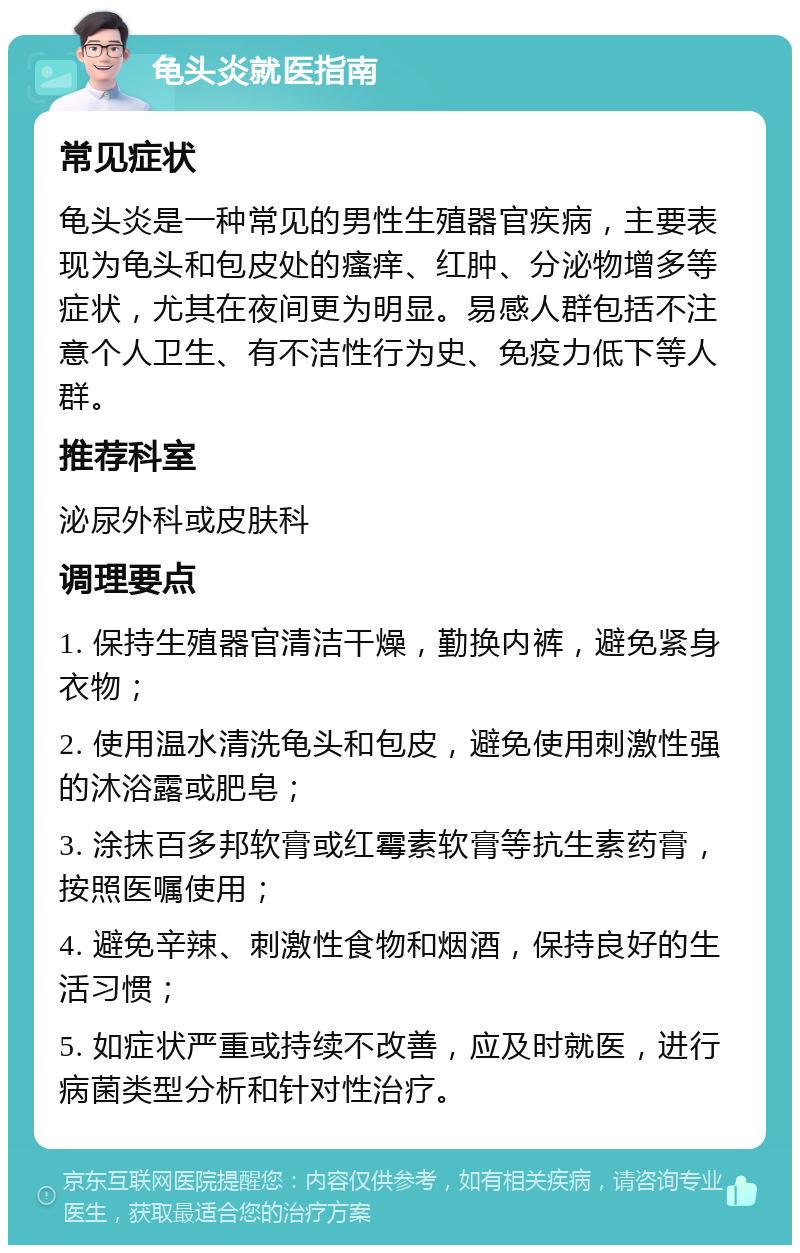 龟头炎就医指南 常见症状 龟头炎是一种常见的男性生殖器官疾病，主要表现为龟头和包皮处的瘙痒、红肿、分泌物增多等症状，尤其在夜间更为明显。易感人群包括不注意个人卫生、有不洁性行为史、免疫力低下等人群。 推荐科室 泌尿外科或皮肤科 调理要点 1. 保持生殖器官清洁干燥，勤换内裤，避免紧身衣物； 2. 使用温水清洗龟头和包皮，避免使用刺激性强的沐浴露或肥皂； 3. 涂抹百多邦软膏或红霉素软膏等抗生素药膏，按照医嘱使用； 4. 避免辛辣、刺激性食物和烟酒，保持良好的生活习惯； 5. 如症状严重或持续不改善，应及时就医，进行病菌类型分析和针对性治疗。