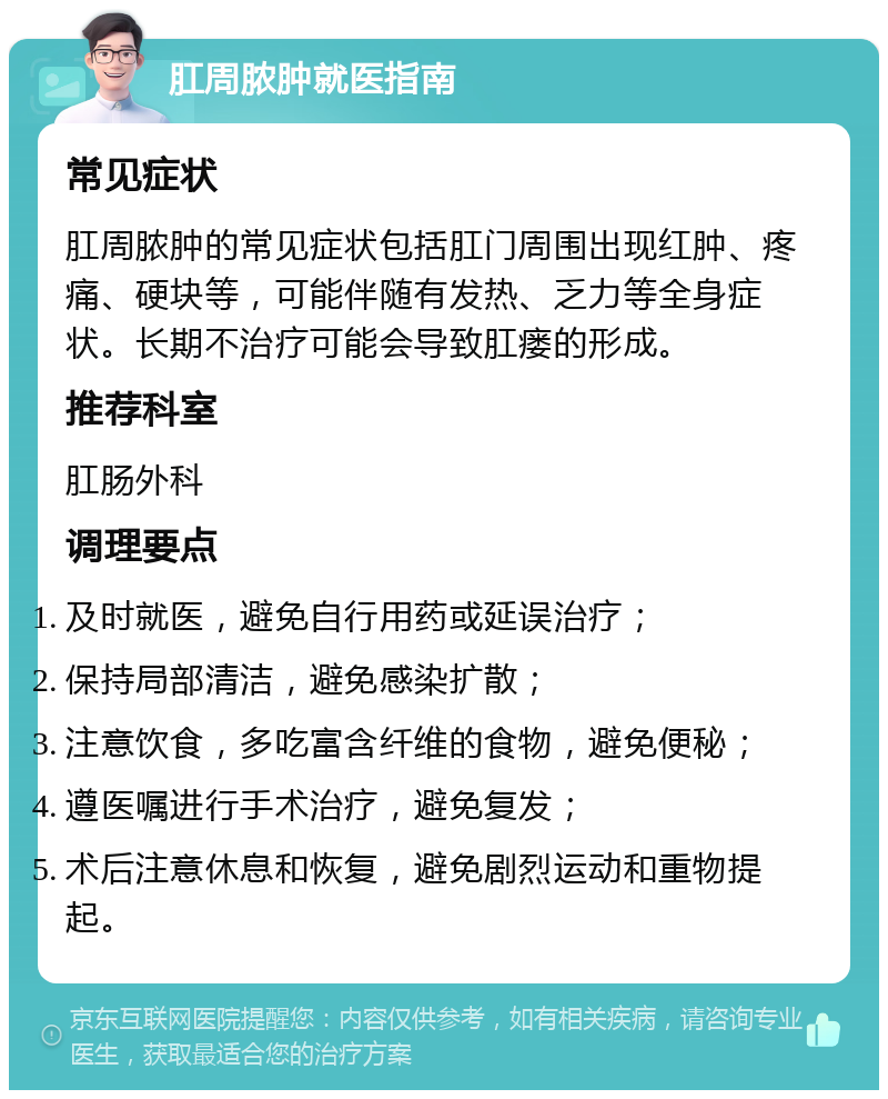 肛周脓肿就医指南 常见症状 肛周脓肿的常见症状包括肛门周围出现红肿、疼痛、硬块等，可能伴随有发热、乏力等全身症状。长期不治疗可能会导致肛瘘的形成。 推荐科室 肛肠外科 调理要点 及时就医，避免自行用药或延误治疗； 保持局部清洁，避免感染扩散； 注意饮食，多吃富含纤维的食物，避免便秘； 遵医嘱进行手术治疗，避免复发； 术后注意休息和恢复，避免剧烈运动和重物提起。