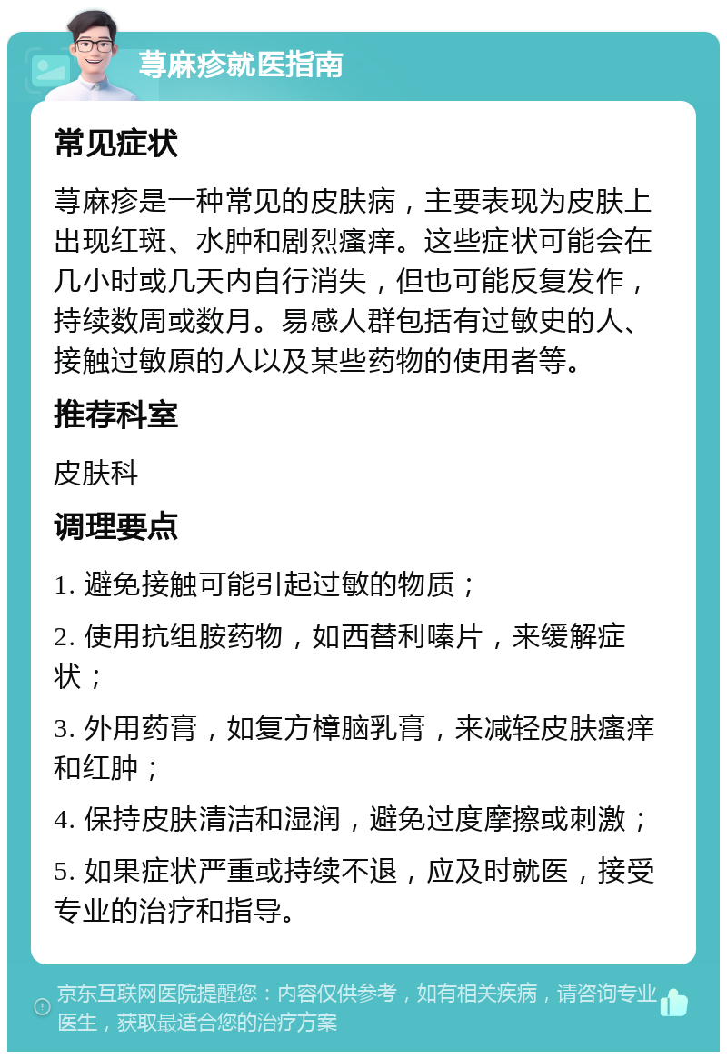 荨麻疹就医指南 常见症状 荨麻疹是一种常见的皮肤病，主要表现为皮肤上出现红斑、水肿和剧烈瘙痒。这些症状可能会在几小时或几天内自行消失，但也可能反复发作，持续数周或数月。易感人群包括有过敏史的人、接触过敏原的人以及某些药物的使用者等。 推荐科室 皮肤科 调理要点 1. 避免接触可能引起过敏的物质； 2. 使用抗组胺药物，如西替利嗪片，来缓解症状； 3. 外用药膏，如复方樟脑乳膏，来减轻皮肤瘙痒和红肿； 4. 保持皮肤清洁和湿润，避免过度摩擦或刺激； 5. 如果症状严重或持续不退，应及时就医，接受专业的治疗和指导。