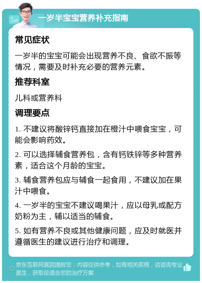 一岁半宝宝营养补充指南 常见症状 一岁半的宝宝可能会出现营养不良、食欲不振等情况，需要及时补充必要的营养元素。 推荐科室 儿科或营养科 调理要点 1. 不建议将酸锌钙直接加在橙汁中喂食宝宝，可能会影响药效。 2. 可以选择辅食营养包，含有钙铁锌等多种营养素，适合这个月龄的宝宝。 3. 辅食营养包应与辅食一起食用，不建议加在果汁中喂食。 4. 一岁半的宝宝不建议喝果汁，应以母乳或配方奶粉为主，辅以适当的辅食。 5. 如有营养不良或其他健康问题，应及时就医并遵循医生的建议进行治疗和调理。