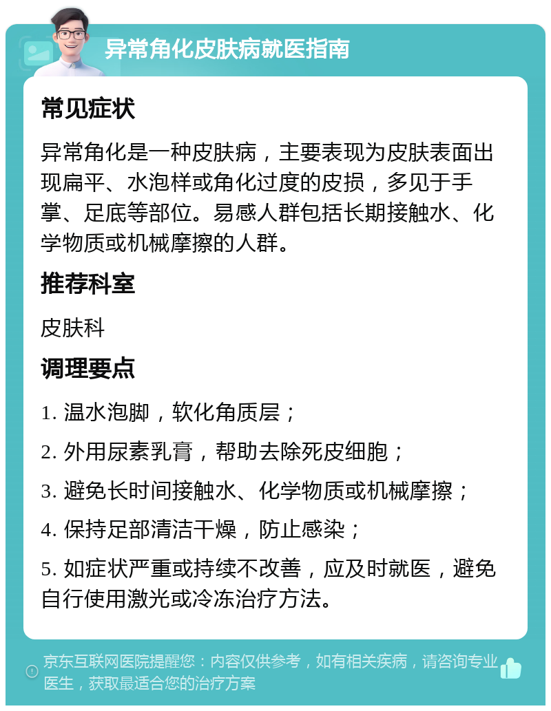 异常角化皮肤病就医指南 常见症状 异常角化是一种皮肤病，主要表现为皮肤表面出现扁平、水泡样或角化过度的皮损，多见于手掌、足底等部位。易感人群包括长期接触水、化学物质或机械摩擦的人群。 推荐科室 皮肤科 调理要点 1. 温水泡脚，软化角质层； 2. 外用尿素乳膏，帮助去除死皮细胞； 3. 避免长时间接触水、化学物质或机械摩擦； 4. 保持足部清洁干燥，防止感染； 5. 如症状严重或持续不改善，应及时就医，避免自行使用激光或冷冻治疗方法。