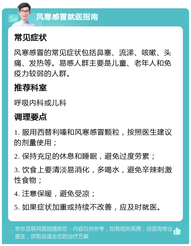 风寒感冒就医指南 常见症状 风寒感冒的常见症状包括鼻塞、流涕、咳嗽、头痛、发热等。易感人群主要是儿童、老年人和免疫力较弱的人群。 推荐科室 呼吸内科或儿科 调理要点 1. 服用西替利嗪和风寒感冒颗粒，按照医生建议的剂量使用； 2. 保持充足的休息和睡眠，避免过度劳累； 3. 饮食上要清淡易消化，多喝水，避免辛辣刺激性食物； 4. 注意保暖，避免受凉； 5. 如果症状加重或持续不改善，应及时就医。