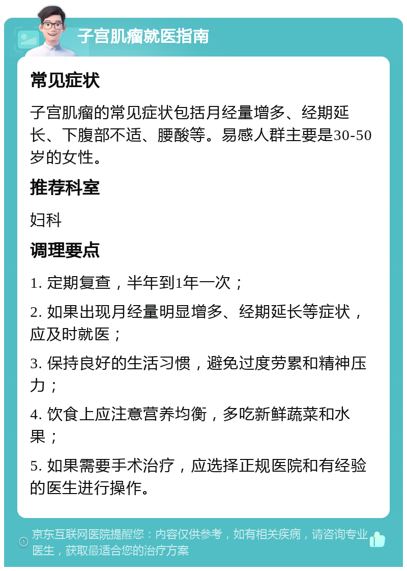 子宫肌瘤就医指南 常见症状 子宫肌瘤的常见症状包括月经量增多、经期延长、下腹部不适、腰酸等。易感人群主要是30-50岁的女性。 推荐科室 妇科 调理要点 1. 定期复查，半年到1年一次； 2. 如果出现月经量明显增多、经期延长等症状，应及时就医； 3. 保持良好的生活习惯，避免过度劳累和精神压力； 4. 饮食上应注意营养均衡，多吃新鲜蔬菜和水果； 5. 如果需要手术治疗，应选择正规医院和有经验的医生进行操作。