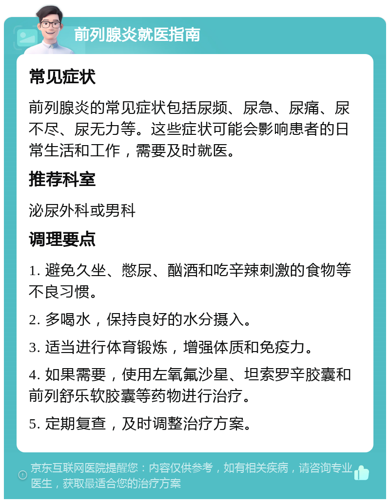 前列腺炎就医指南 常见症状 前列腺炎的常见症状包括尿频、尿急、尿痛、尿不尽、尿无力等。这些症状可能会影响患者的日常生活和工作，需要及时就医。 推荐科室 泌尿外科或男科 调理要点 1. 避免久坐、憋尿、酗酒和吃辛辣刺激的食物等不良习惯。 2. 多喝水，保持良好的水分摄入。 3. 适当进行体育锻炼，增强体质和免疫力。 4. 如果需要，使用左氧氟沙星、坦索罗辛胶囊和前列舒乐软胶囊等药物进行治疗。 5. 定期复查，及时调整治疗方案。