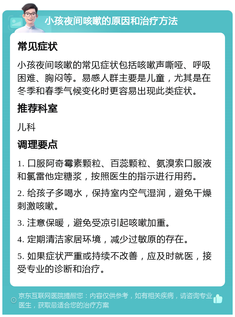 小孩夜间咳嗽的原因和治疗方法 常见症状 小孩夜间咳嗽的常见症状包括咳嗽声嘶哑、呼吸困难、胸闷等。易感人群主要是儿童，尤其是在冬季和春季气候变化时更容易出现此类症状。 推荐科室 儿科 调理要点 1. 口服阿奇霉素颗粒、百蕊颗粒、氨溴索口服液和氯雷他定糖浆，按照医生的指示进行用药。 2. 给孩子多喝水，保持室内空气湿润，避免干燥刺激咳嗽。 3. 注意保暖，避免受凉引起咳嗽加重。 4. 定期清洁家居环境，减少过敏原的存在。 5. 如果症状严重或持续不改善，应及时就医，接受专业的诊断和治疗。