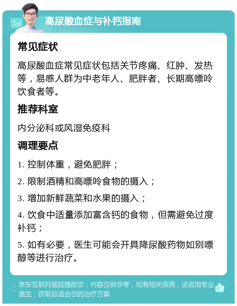 高尿酸血症与补钙指南 常见症状 高尿酸血症常见症状包括关节疼痛、红肿、发热等，易感人群为中老年人、肥胖者、长期高嘌呤饮食者等。 推荐科室 内分泌科或风湿免疫科 调理要点 1. 控制体重，避免肥胖； 2. 限制酒精和高嘌呤食物的摄入； 3. 增加新鲜蔬菜和水果的摄入； 4. 饮食中适量添加富含钙的食物，但需避免过度补钙； 5. 如有必要，医生可能会开具降尿酸药物如别嘌醇等进行治疗。