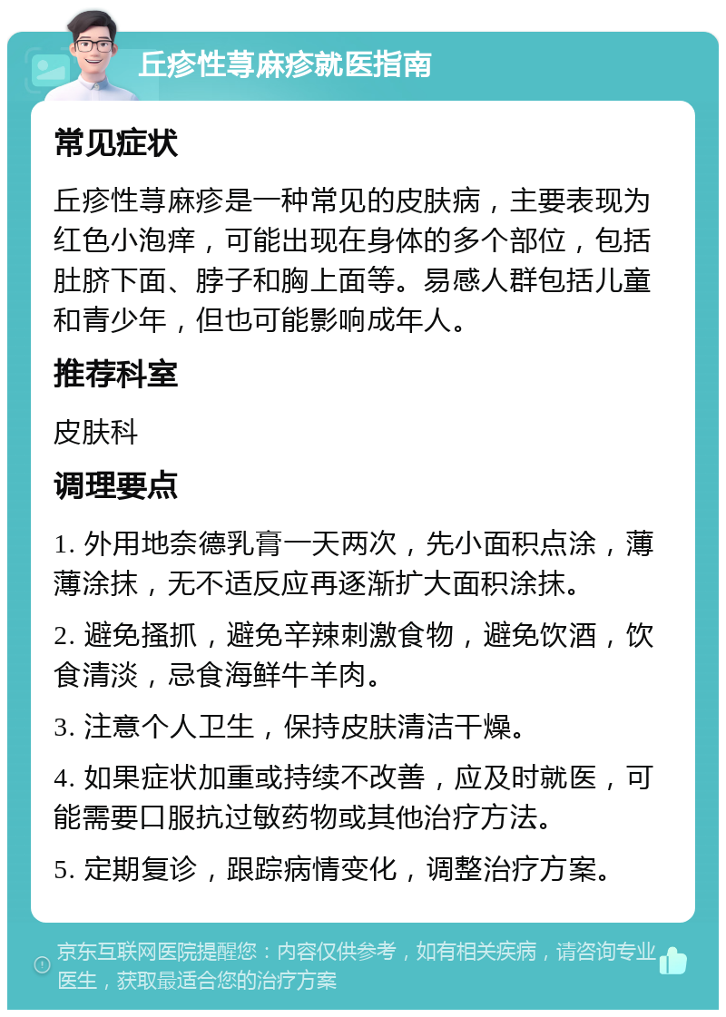 丘疹性荨麻疹就医指南 常见症状 丘疹性荨麻疹是一种常见的皮肤病，主要表现为红色小泡痒，可能出现在身体的多个部位，包括肚脐下面、脖子和胸上面等。易感人群包括儿童和青少年，但也可能影响成年人。 推荐科室 皮肤科 调理要点 1. 外用地奈德乳膏一天两次，先小面积点涂，薄薄涂抹，无不适反应再逐渐扩大面积涂抹。 2. 避免搔抓，避免辛辣刺激食物，避免饮酒，饮食清淡，忌食海鲜牛羊肉。 3. 注意个人卫生，保持皮肤清洁干燥。 4. 如果症状加重或持续不改善，应及时就医，可能需要口服抗过敏药物或其他治疗方法。 5. 定期复诊，跟踪病情变化，调整治疗方案。