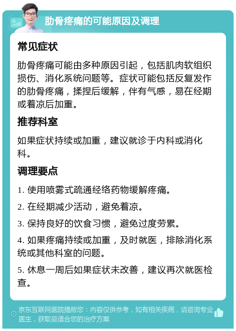 肋骨疼痛的可能原因及调理 常见症状 肋骨疼痛可能由多种原因引起，包括肌肉软组织损伤、消化系统问题等。症状可能包括反复发作的肋骨疼痛，揉捏后缓解，伴有气感，易在经期或着凉后加重。 推荐科室 如果症状持续或加重，建议就诊于内科或消化科。 调理要点 1. 使用喷雾式疏通经络药物缓解疼痛。 2. 在经期减少活动，避免着凉。 3. 保持良好的饮食习惯，避免过度劳累。 4. 如果疼痛持续或加重，及时就医，排除消化系统或其他科室的问题。 5. 休息一周后如果症状未改善，建议再次就医检查。