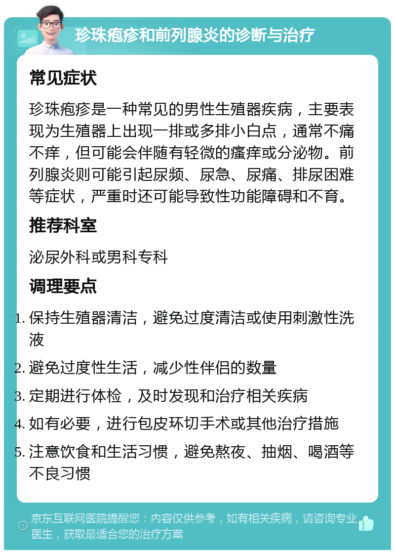 珍珠疱疹和前列腺炎的诊断与治疗 常见症状 珍珠疱疹是一种常见的男性生殖器疾病，主要表现为生殖器上出现一排或多排小白点，通常不痛不痒，但可能会伴随有轻微的瘙痒或分泌物。前列腺炎则可能引起尿频、尿急、尿痛、排尿困难等症状，严重时还可能导致性功能障碍和不育。 推荐科室 泌尿外科或男科专科 调理要点 保持生殖器清洁，避免过度清洁或使用刺激性洗液 避免过度性生活，减少性伴侣的数量 定期进行体检，及时发现和治疗相关疾病 如有必要，进行包皮环切手术或其他治疗措施 注意饮食和生活习惯，避免熬夜、抽烟、喝酒等不良习惯