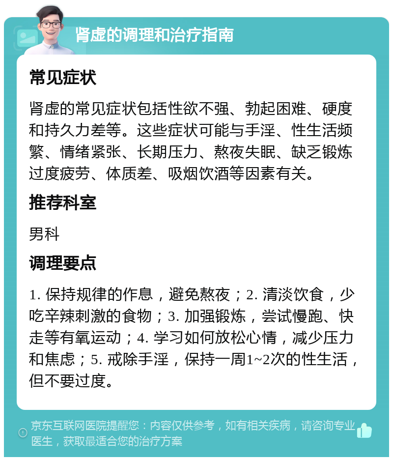 肾虚的调理和治疗指南 常见症状 肾虚的常见症状包括性欲不强、勃起困难、硬度和持久力差等。这些症状可能与手淫、性生活频繁、情绪紧张、长期压力、熬夜失眠、缺乏锻炼过度疲劳、体质差、吸烟饮酒等因素有关。 推荐科室 男科 调理要点 1. 保持规律的作息，避免熬夜；2. 清淡饮食，少吃辛辣刺激的食物；3. 加强锻炼，尝试慢跑、快走等有氧运动；4. 学习如何放松心情，减少压力和焦虑；5. 戒除手淫，保持一周1~2次的性生活，但不要过度。