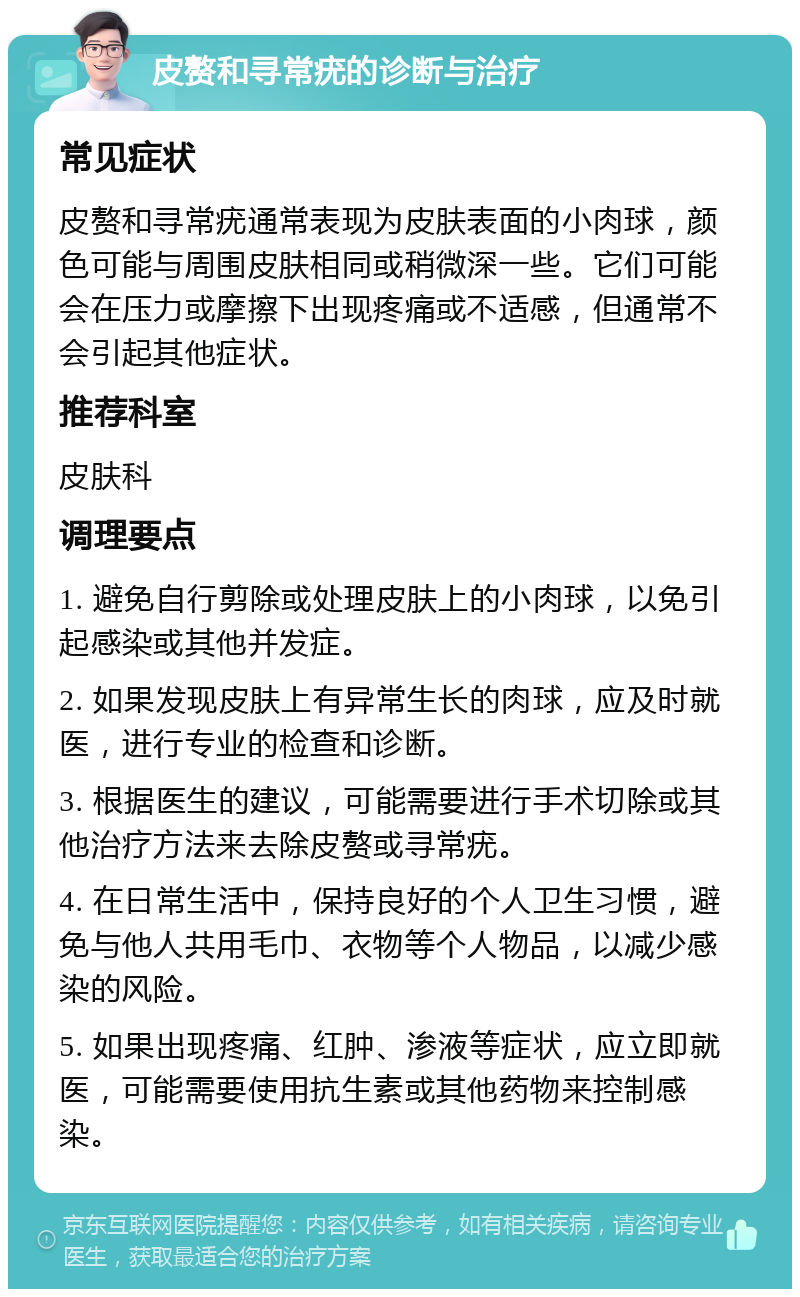 皮赘和寻常疣的诊断与治疗 常见症状 皮赘和寻常疣通常表现为皮肤表面的小肉球，颜色可能与周围皮肤相同或稍微深一些。它们可能会在压力或摩擦下出现疼痛或不适感，但通常不会引起其他症状。 推荐科室 皮肤科 调理要点 1. 避免自行剪除或处理皮肤上的小肉球，以免引起感染或其他并发症。 2. 如果发现皮肤上有异常生长的肉球，应及时就医，进行专业的检查和诊断。 3. 根据医生的建议，可能需要进行手术切除或其他治疗方法来去除皮赘或寻常疣。 4. 在日常生活中，保持良好的个人卫生习惯，避免与他人共用毛巾、衣物等个人物品，以减少感染的风险。 5. 如果出现疼痛、红肿、渗液等症状，应立即就医，可能需要使用抗生素或其他药物来控制感染。