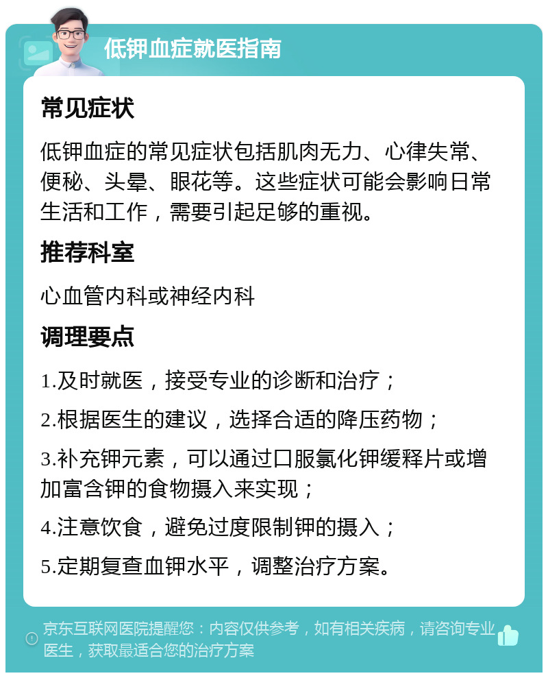 低钾血症就医指南 常见症状 低钾血症的常见症状包括肌肉无力、心律失常、便秘、头晕、眼花等。这些症状可能会影响日常生活和工作，需要引起足够的重视。 推荐科室 心血管内科或神经内科 调理要点 1.及时就医，接受专业的诊断和治疗； 2.根据医生的建议，选择合适的降压药物； 3.补充钾元素，可以通过口服氯化钾缓释片或增加富含钾的食物摄入来实现； 4.注意饮食，避免过度限制钾的摄入； 5.定期复查血钾水平，调整治疗方案。