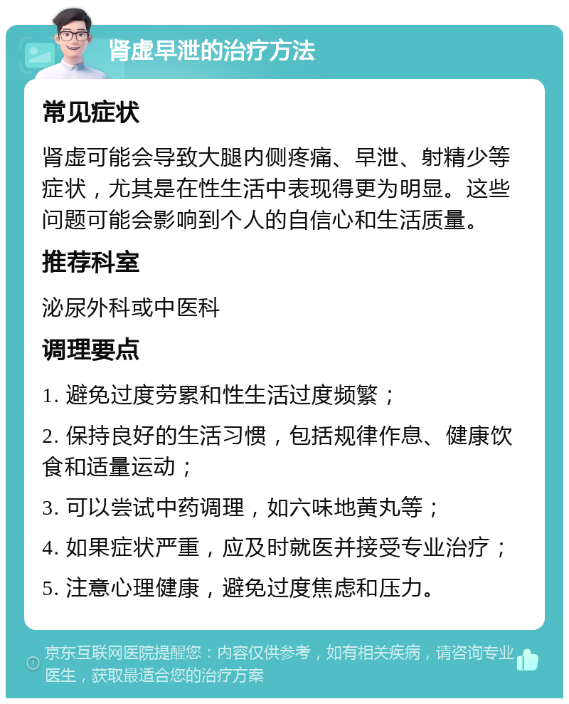 肾虚早泄的治疗方法 常见症状 肾虚可能会导致大腿内侧疼痛、早泄、射精少等症状，尤其是在性生活中表现得更为明显。这些问题可能会影响到个人的自信心和生活质量。 推荐科室 泌尿外科或中医科 调理要点 1. 避免过度劳累和性生活过度频繁； 2. 保持良好的生活习惯，包括规律作息、健康饮食和适量运动； 3. 可以尝试中药调理，如六味地黄丸等； 4. 如果症状严重，应及时就医并接受专业治疗； 5. 注意心理健康，避免过度焦虑和压力。