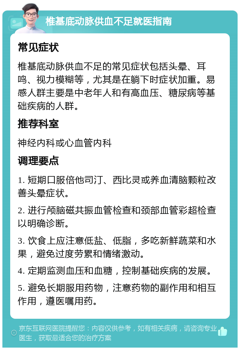 椎基底动脉供血不足就医指南 常见症状 椎基底动脉供血不足的常见症状包括头晕、耳鸣、视力模糊等，尤其是在躺下时症状加重。易感人群主要是中老年人和有高血压、糖尿病等基础疾病的人群。 推荐科室 神经内科或心血管内科 调理要点 1. 短期口服倍他司汀、西比灵或养血清脑颗粒改善头晕症状。 2. 进行颅脑磁共振血管检查和颈部血管彩超检查以明确诊断。 3. 饮食上应注意低盐、低脂，多吃新鲜蔬菜和水果，避免过度劳累和情绪激动。 4. 定期监测血压和血糖，控制基础疾病的发展。 5. 避免长期服用药物，注意药物的副作用和相互作用，遵医嘱用药。