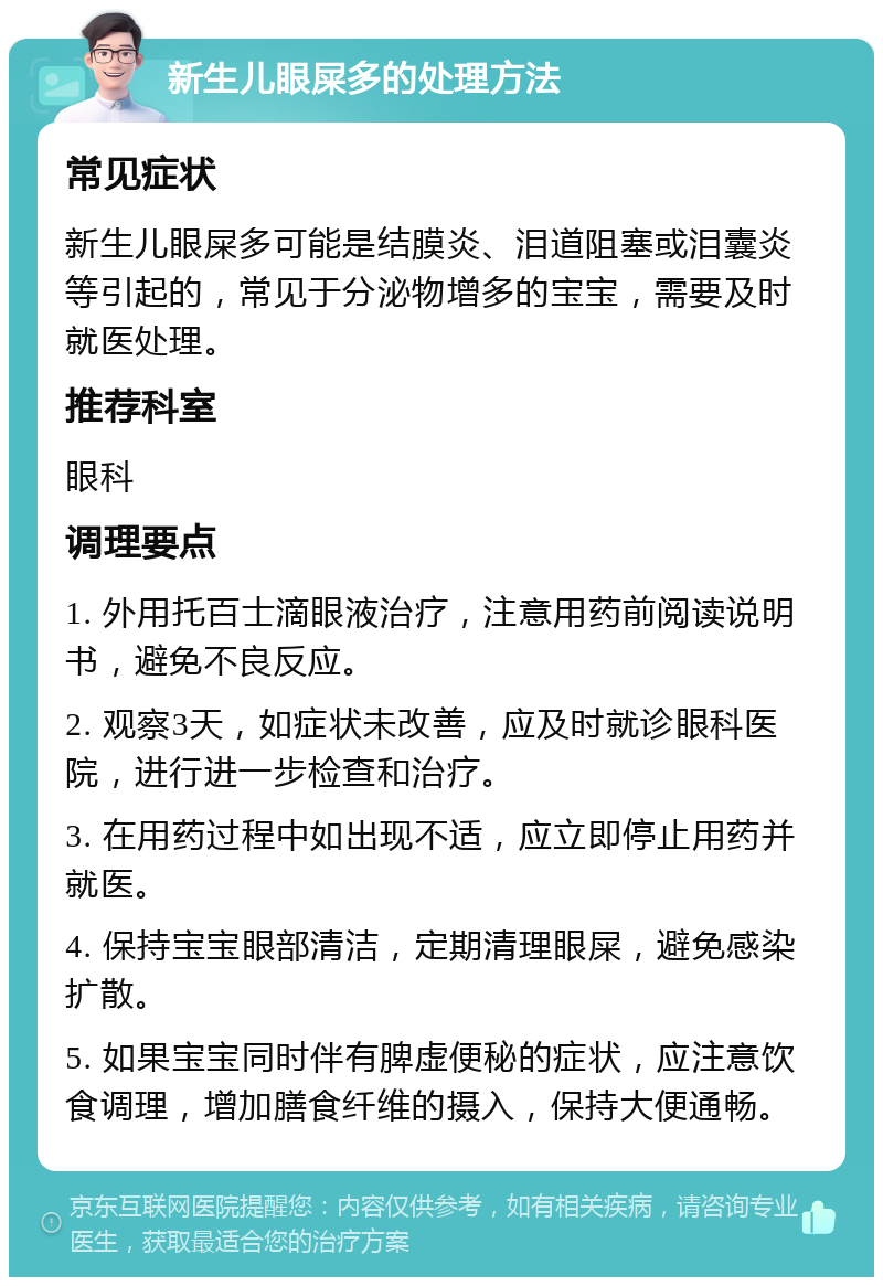 新生儿眼屎多的处理方法 常见症状 新生儿眼屎多可能是结膜炎、泪道阻塞或泪囊炎等引起的，常见于分泌物增多的宝宝，需要及时就医处理。 推荐科室 眼科 调理要点 1. 外用托百士滴眼液治疗，注意用药前阅读说明书，避免不良反应。 2. 观察3天，如症状未改善，应及时就诊眼科医院，进行进一步检查和治疗。 3. 在用药过程中如出现不适，应立即停止用药并就医。 4. 保持宝宝眼部清洁，定期清理眼屎，避免感染扩散。 5. 如果宝宝同时伴有脾虚便秘的症状，应注意饮食调理，增加膳食纤维的摄入，保持大便通畅。