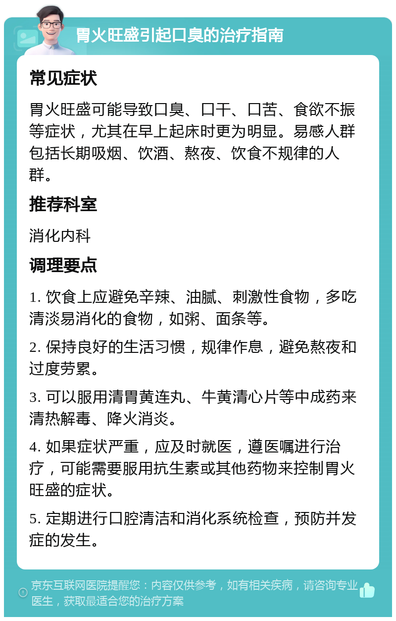 胃火旺盛引起口臭的治疗指南 常见症状 胃火旺盛可能导致口臭、口干、口苦、食欲不振等症状，尤其在早上起床时更为明显。易感人群包括长期吸烟、饮酒、熬夜、饮食不规律的人群。 推荐科室 消化内科 调理要点 1. 饮食上应避免辛辣、油腻、刺激性食物，多吃清淡易消化的食物，如粥、面条等。 2. 保持良好的生活习惯，规律作息，避免熬夜和过度劳累。 3. 可以服用清胃黄连丸、牛黄清心片等中成药来清热解毒、降火消炎。 4. 如果症状严重，应及时就医，遵医嘱进行治疗，可能需要服用抗生素或其他药物来控制胃火旺盛的症状。 5. 定期进行口腔清洁和消化系统检查，预防并发症的发生。