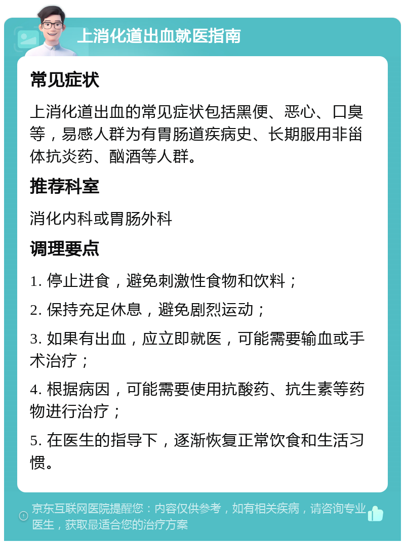 上消化道出血就医指南 常见症状 上消化道出血的常见症状包括黑便、恶心、口臭等，易感人群为有胃肠道疾病史、长期服用非甾体抗炎药、酗酒等人群。 推荐科室 消化内科或胃肠外科 调理要点 1. 停止进食，避免刺激性食物和饮料； 2. 保持充足休息，避免剧烈运动； 3. 如果有出血，应立即就医，可能需要输血或手术治疗； 4. 根据病因，可能需要使用抗酸药、抗生素等药物进行治疗； 5. 在医生的指导下，逐渐恢复正常饮食和生活习惯。