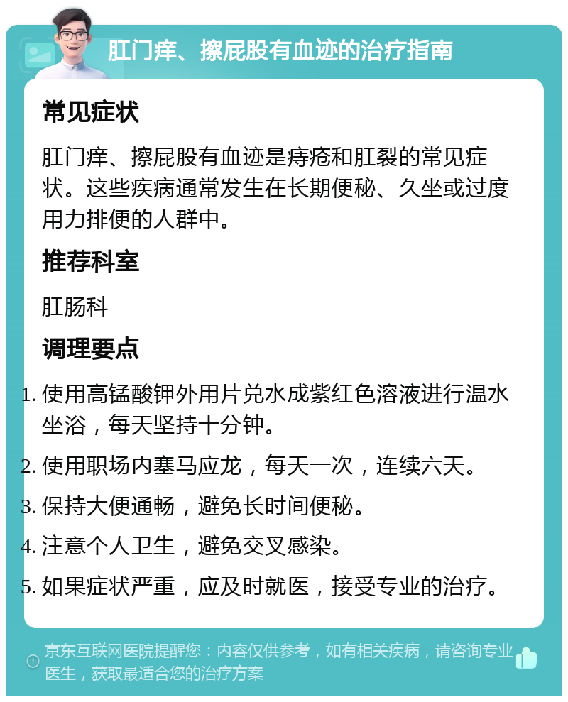 肛门痒、擦屁股有血迹的治疗指南 常见症状 肛门痒、擦屁股有血迹是痔疮和肛裂的常见症状。这些疾病通常发生在长期便秘、久坐或过度用力排便的人群中。 推荐科室 肛肠科 调理要点 使用高锰酸钾外用片兑水成紫红色溶液进行温水坐浴，每天坚持十分钟。 使用职场内塞马应龙，每天一次，连续六天。 保持大便通畅，避免长时间便秘。 注意个人卫生，避免交叉感染。 如果症状严重，应及时就医，接受专业的治疗。