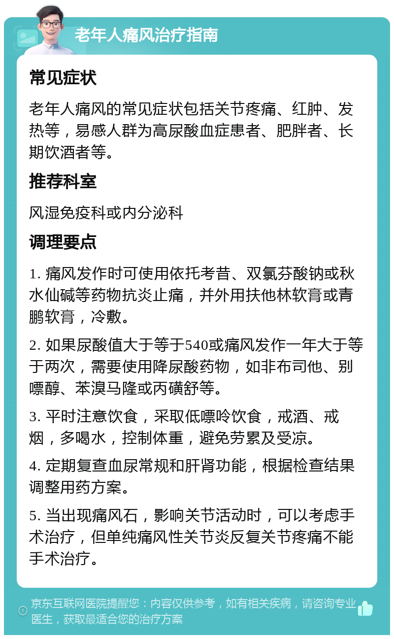 老年人痛风治疗指南 常见症状 老年人痛风的常见症状包括关节疼痛、红肿、发热等，易感人群为高尿酸血症患者、肥胖者、长期饮酒者等。 推荐科室 风湿免疫科或内分泌科 调理要点 1. 痛风发作时可使用依托考昔、双氯芬酸钠或秋水仙碱等药物抗炎止痛，并外用扶他林软膏或青鹏软膏，冷敷。 2. 如果尿酸值大于等于540或痛风发作一年大于等于两次，需要使用降尿酸药物，如非布司他、别嘌醇、苯溴马隆或丙磺舒等。 3. 平时注意饮食，采取低嘌呤饮食，戒酒、戒烟，多喝水，控制体重，避免劳累及受凉。 4. 定期复查血尿常规和肝肾功能，根据检查结果调整用药方案。 5. 当出现痛风石，影响关节活动时，可以考虑手术治疗，但单纯痛风性关节炎反复关节疼痛不能手术治疗。