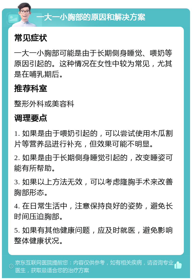 一大一小胸部的原因和解决方案 常见症状 一大一小胸部可能是由于长期侧身睡觉、喂奶等原因引起的。这种情况在女性中较为常见，尤其是在哺乳期后。 推荐科室 整形外科或美容科 调理要点 1. 如果是由于喂奶引起的，可以尝试使用木瓜割片等营养品进行补充，但效果可能不明显。 2. 如果是由于长期侧身睡觉引起的，改变睡姿可能有所帮助。 3. 如果以上方法无效，可以考虑隆胸手术来改善胸部形态。 4. 在日常生活中，注意保持良好的姿势，避免长时间压迫胸部。 5. 如果有其他健康问题，应及时就医，避免影响整体健康状况。