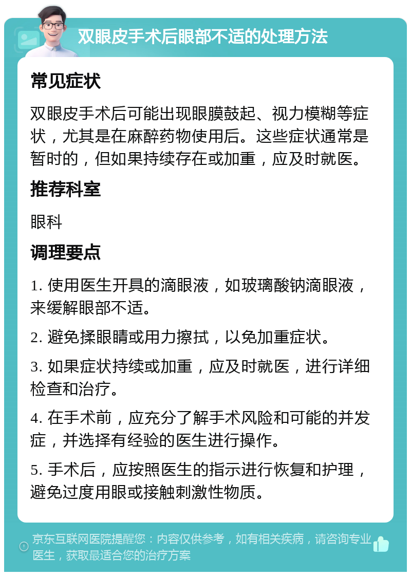 双眼皮手术后眼部不适的处理方法 常见症状 双眼皮手术后可能出现眼膜鼓起、视力模糊等症状，尤其是在麻醉药物使用后。这些症状通常是暂时的，但如果持续存在或加重，应及时就医。 推荐科室 眼科 调理要点 1. 使用医生开具的滴眼液，如玻璃酸钠滴眼液，来缓解眼部不适。 2. 避免揉眼睛或用力擦拭，以免加重症状。 3. 如果症状持续或加重，应及时就医，进行详细检查和治疗。 4. 在手术前，应充分了解手术风险和可能的并发症，并选择有经验的医生进行操作。 5. 手术后，应按照医生的指示进行恢复和护理，避免过度用眼或接触刺激性物质。