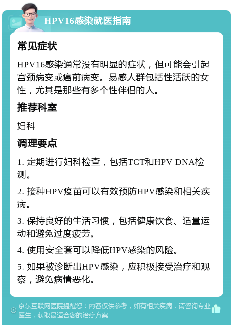 HPV16感染就医指南 常见症状 HPV16感染通常没有明显的症状，但可能会引起宫颈病变或癌前病变。易感人群包括性活跃的女性，尤其是那些有多个性伴侣的人。 推荐科室 妇科 调理要点 1. 定期进行妇科检查，包括TCT和HPV DNA检测。 2. 接种HPV疫苗可以有效预防HPV感染和相关疾病。 3. 保持良好的生活习惯，包括健康饮食、适量运动和避免过度疲劳。 4. 使用安全套可以降低HPV感染的风险。 5. 如果被诊断出HPV感染，应积极接受治疗和观察，避免病情恶化。