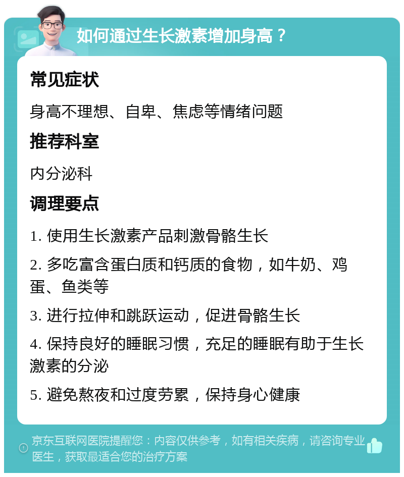 如何通过生长激素增加身高？ 常见症状 身高不理想、自卑、焦虑等情绪问题 推荐科室 内分泌科 调理要点 1. 使用生长激素产品刺激骨骼生长 2. 多吃富含蛋白质和钙质的食物，如牛奶、鸡蛋、鱼类等 3. 进行拉伸和跳跃运动，促进骨骼生长 4. 保持良好的睡眠习惯，充足的睡眠有助于生长激素的分泌 5. 避免熬夜和过度劳累，保持身心健康