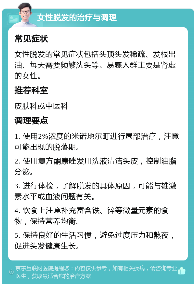 女性脱发的治疗与调理 常见症状 女性脱发的常见症状包括头顶头发稀疏、发根出油、每天需要频繁洗头等。易感人群主要是肾虚的女性。 推荐科室 皮肤科或中医科 调理要点 1. 使用2%浓度的米诺地尔町进行局部治疗，注意可能出现的脱落期。 2. 使用复方酮康唑发用洗液清洁头皮，控制油脂分泌。 3. 进行体检，了解脱发的具体原因，可能与雄激素水平或血液问题有关。 4. 饮食上注意补充富含铁、锌等微量元素的食物，保持营养均衡。 5. 保持良好的生活习惯，避免过度压力和熬夜，促进头发健康生长。