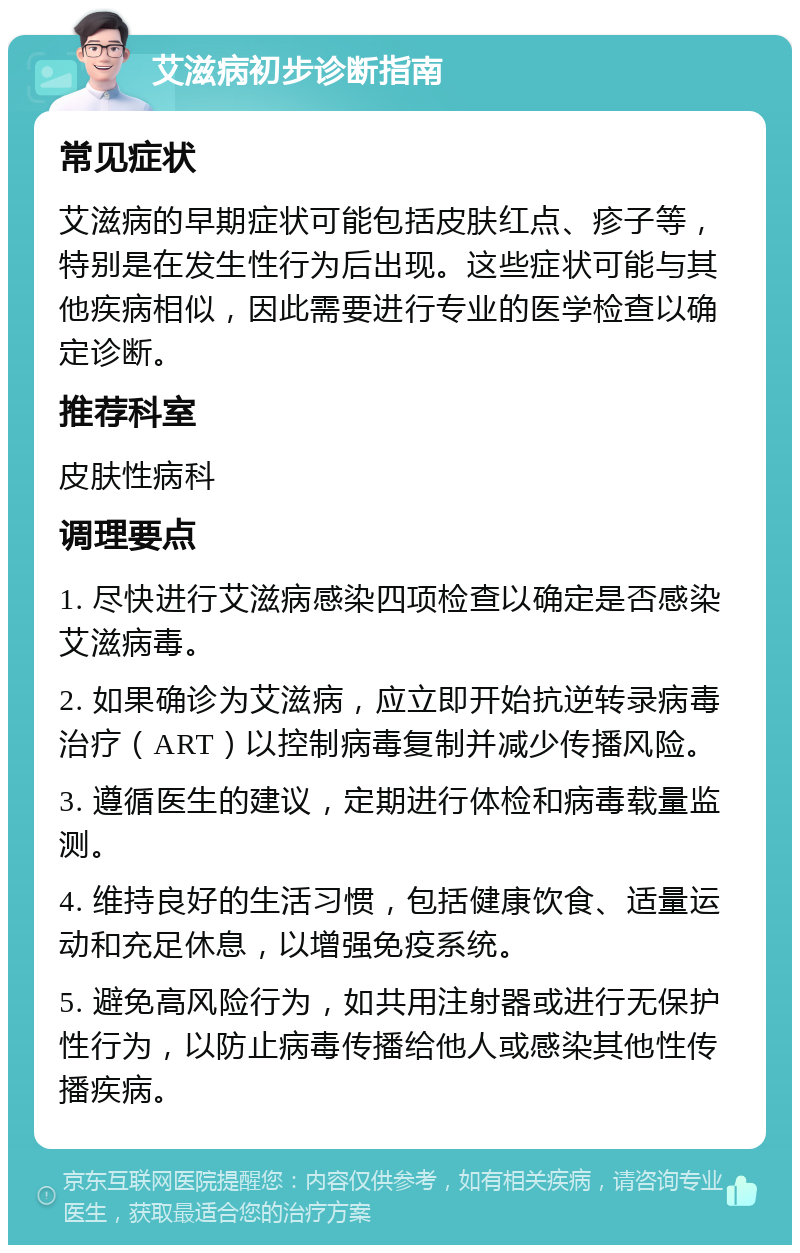 艾滋病初步诊断指南 常见症状 艾滋病的早期症状可能包括皮肤红点、疹子等，特别是在发生性行为后出现。这些症状可能与其他疾病相似，因此需要进行专业的医学检查以确定诊断。 推荐科室 皮肤性病科 调理要点 1. 尽快进行艾滋病感染四项检查以确定是否感染艾滋病毒。 2. 如果确诊为艾滋病，应立即开始抗逆转录病毒治疗（ART）以控制病毒复制并减少传播风险。 3. 遵循医生的建议，定期进行体检和病毒载量监测。 4. 维持良好的生活习惯，包括健康饮食、适量运动和充足休息，以增强免疫系统。 5. 避免高风险行为，如共用注射器或进行无保护性行为，以防止病毒传播给他人或感染其他性传播疾病。