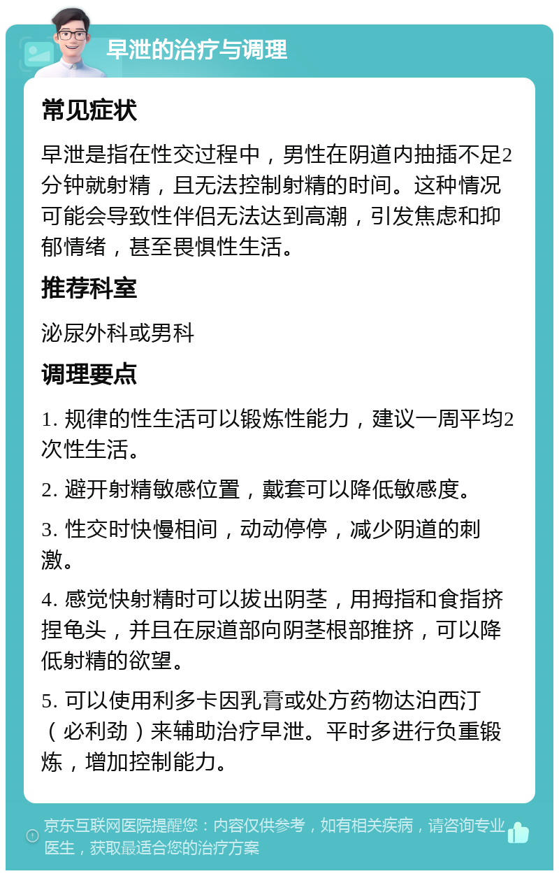 早泄的治疗与调理 常见症状 早泄是指在性交过程中，男性在阴道内抽插不足2分钟就射精，且无法控制射精的时间。这种情况可能会导致性伴侣无法达到高潮，引发焦虑和抑郁情绪，甚至畏惧性生活。 推荐科室 泌尿外科或男科 调理要点 1. 规律的性生活可以锻炼性能力，建议一周平均2次性生活。 2. 避开射精敏感位置，戴套可以降低敏感度。 3. 性交时快慢相间，动动停停，减少阴道的刺激。 4. 感觉快射精时可以拔出阴茎，用拇指和食指挤捏龟头，并且在尿道部向阴茎根部推挤，可以降低射精的欲望。 5. 可以使用利多卡因乳膏或处方药物达泊西汀（必利劲）来辅助治疗早泄。平时多进行负重锻炼，增加控制能力。