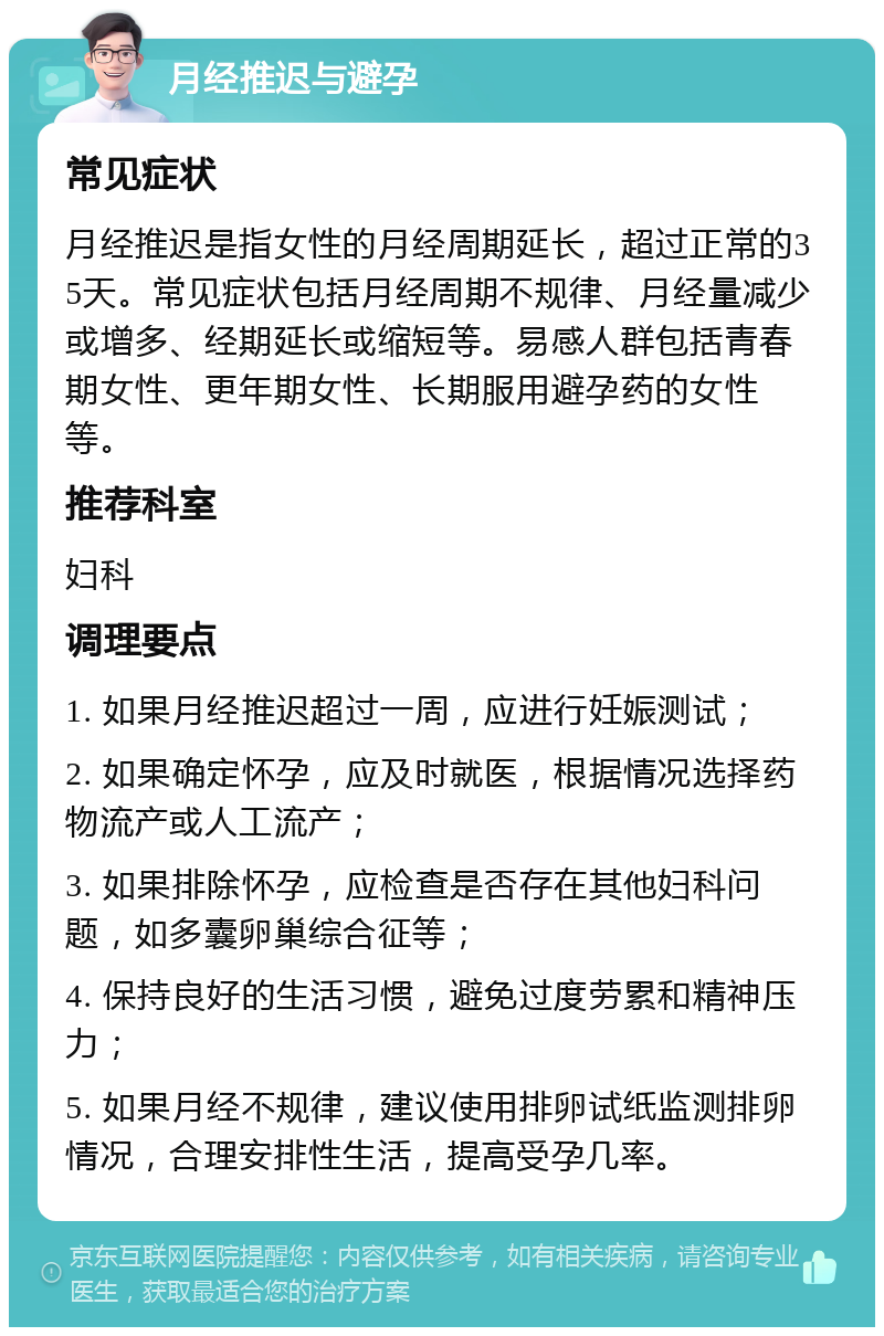 月经推迟与避孕 常见症状 月经推迟是指女性的月经周期延长，超过正常的35天。常见症状包括月经周期不规律、月经量减少或增多、经期延长或缩短等。易感人群包括青春期女性、更年期女性、长期服用避孕药的女性等。 推荐科室 妇科 调理要点 1. 如果月经推迟超过一周，应进行妊娠测试； 2. 如果确定怀孕，应及时就医，根据情况选择药物流产或人工流产； 3. 如果排除怀孕，应检查是否存在其他妇科问题，如多囊卵巢综合征等； 4. 保持良好的生活习惯，避免过度劳累和精神压力； 5. 如果月经不规律，建议使用排卵试纸监测排卵情况，合理安排性生活，提高受孕几率。