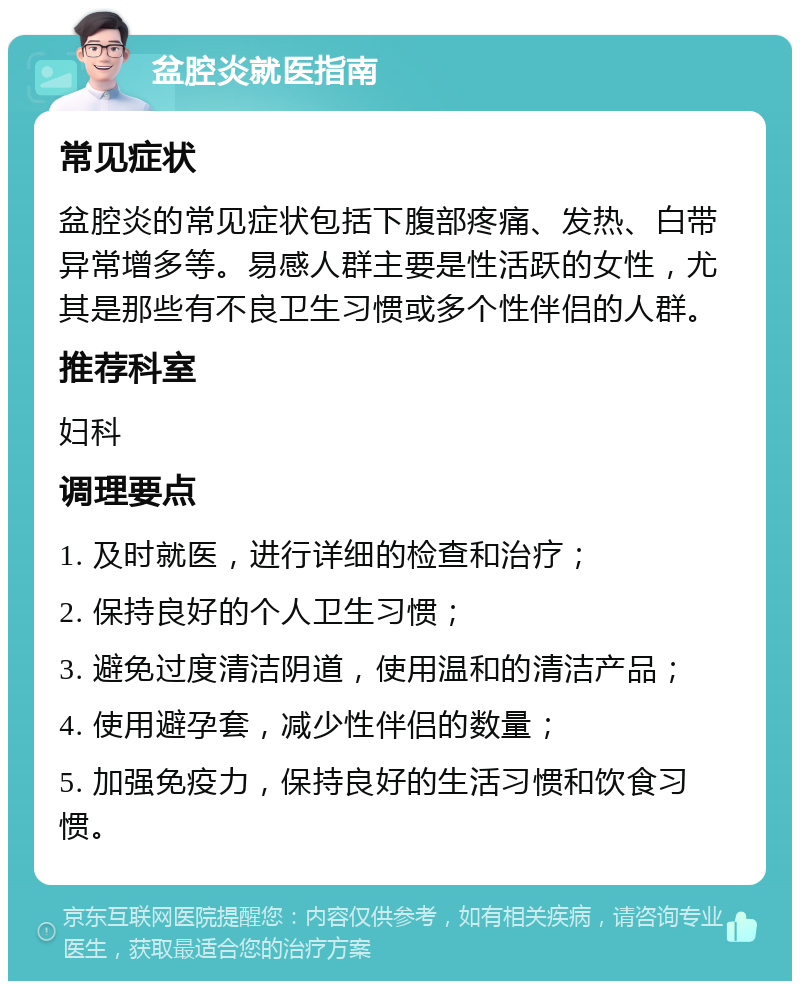 盆腔炎就医指南 常见症状 盆腔炎的常见症状包括下腹部疼痛、发热、白带异常增多等。易感人群主要是性活跃的女性，尤其是那些有不良卫生习惯或多个性伴侣的人群。 推荐科室 妇科 调理要点 1. 及时就医，进行详细的检查和治疗； 2. 保持良好的个人卫生习惯； 3. 避免过度清洁阴道，使用温和的清洁产品； 4. 使用避孕套，减少性伴侣的数量； 5. 加强免疫力，保持良好的生活习惯和饮食习惯。