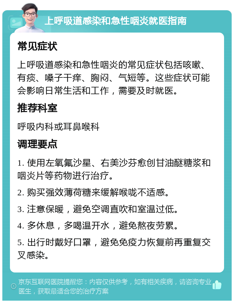 上呼吸道感染和急性咽炎就医指南 常见症状 上呼吸道感染和急性咽炎的常见症状包括咳嗽、有痰、嗓子干痒、胸闷、气短等。这些症状可能会影响日常生活和工作，需要及时就医。 推荐科室 呼吸内科或耳鼻喉科 调理要点 1. 使用左氧氟沙星、右美沙芬愈创甘油醚糖浆和咽炎片等药物进行治疗。 2. 购买强效薄荷糖来缓解喉咙不适感。 3. 注意保暖，避免空调直吹和室温过低。 4. 多休息，多喝温开水，避免熬夜劳累。 5. 出行时戴好口罩，避免免疫力恢复前再重复交叉感染。