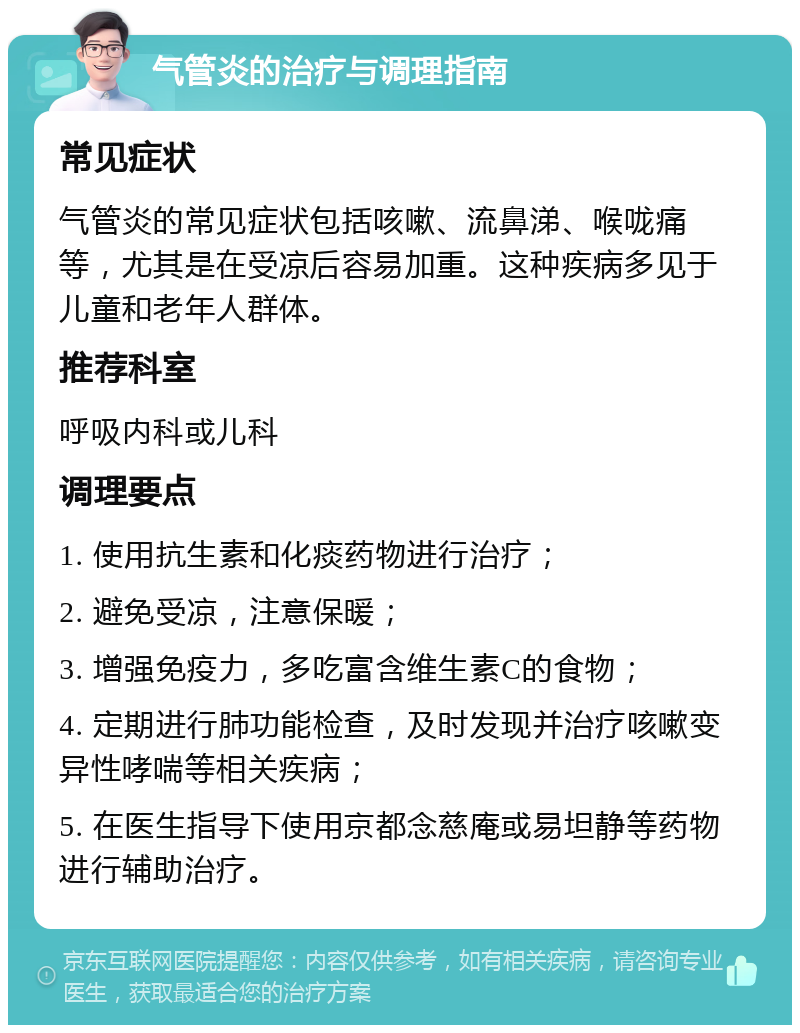 气管炎的治疗与调理指南 常见症状 气管炎的常见症状包括咳嗽、流鼻涕、喉咙痛等，尤其是在受凉后容易加重。这种疾病多见于儿童和老年人群体。 推荐科室 呼吸内科或儿科 调理要点 1. 使用抗生素和化痰药物进行治疗； 2. 避免受凉，注意保暖； 3. 增强免疫力，多吃富含维生素C的食物； 4. 定期进行肺功能检查，及时发现并治疗咳嗽变异性哮喘等相关疾病； 5. 在医生指导下使用京都念慈庵或易坦静等药物进行辅助治疗。