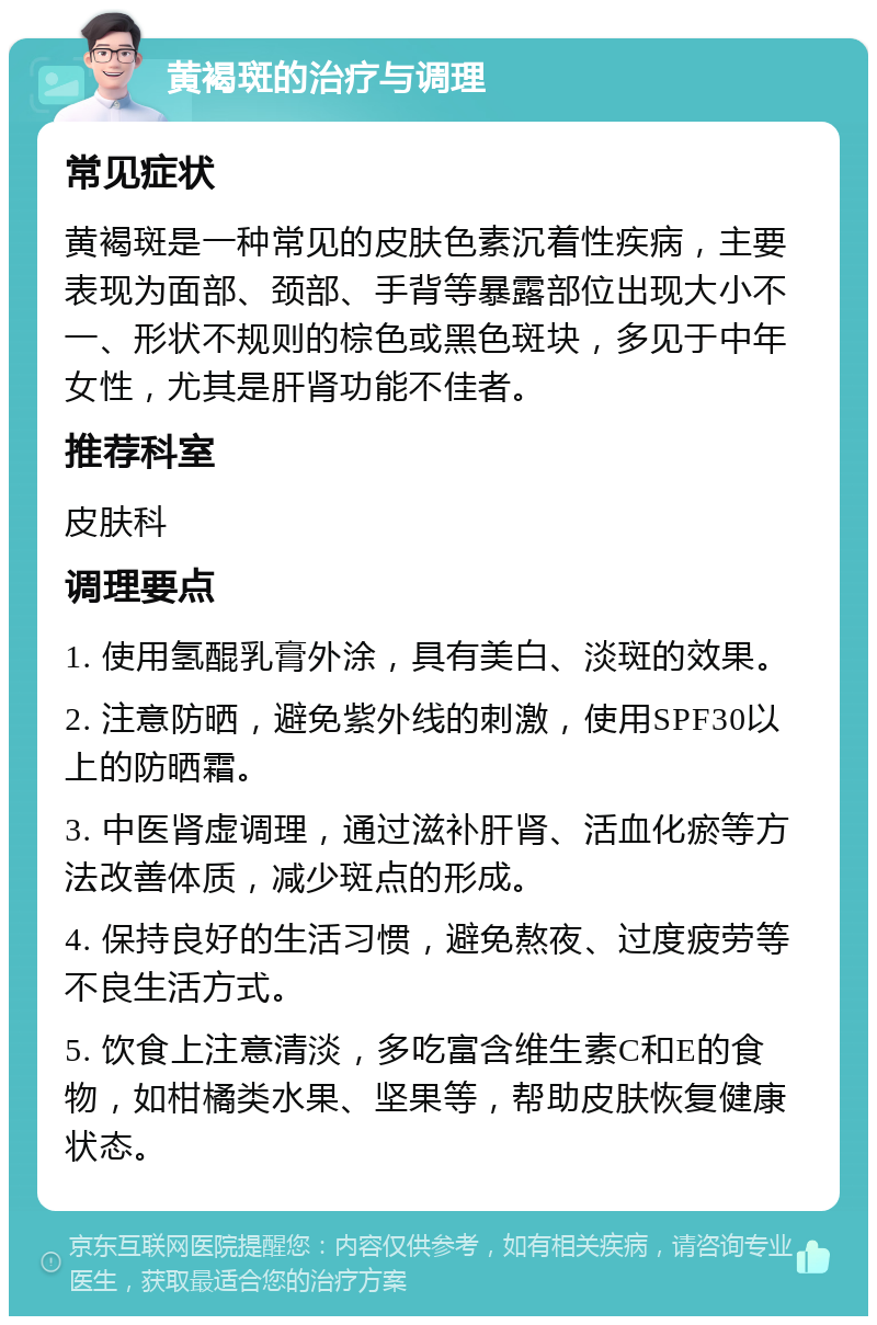 黄褐斑的治疗与调理 常见症状 黄褐斑是一种常见的皮肤色素沉着性疾病，主要表现为面部、颈部、手背等暴露部位出现大小不一、形状不规则的棕色或黑色斑块，多见于中年女性，尤其是肝肾功能不佳者。 推荐科室 皮肤科 调理要点 1. 使用氢醌乳膏外涂，具有美白、淡斑的效果。 2. 注意防晒，避免紫外线的刺激，使用SPF30以上的防晒霜。 3. 中医肾虚调理，通过滋补肝肾、活血化瘀等方法改善体质，减少斑点的形成。 4. 保持良好的生活习惯，避免熬夜、过度疲劳等不良生活方式。 5. 饮食上注意清淡，多吃富含维生素C和E的食物，如柑橘类水果、坚果等，帮助皮肤恢复健康状态。