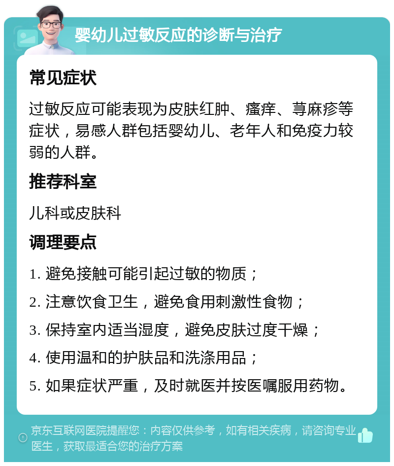 婴幼儿过敏反应的诊断与治疗 常见症状 过敏反应可能表现为皮肤红肿、瘙痒、荨麻疹等症状，易感人群包括婴幼儿、老年人和免疫力较弱的人群。 推荐科室 儿科或皮肤科 调理要点 1. 避免接触可能引起过敏的物质； 2. 注意饮食卫生，避免食用刺激性食物； 3. 保持室内适当湿度，避免皮肤过度干燥； 4. 使用温和的护肤品和洗涤用品； 5. 如果症状严重，及时就医并按医嘱服用药物。