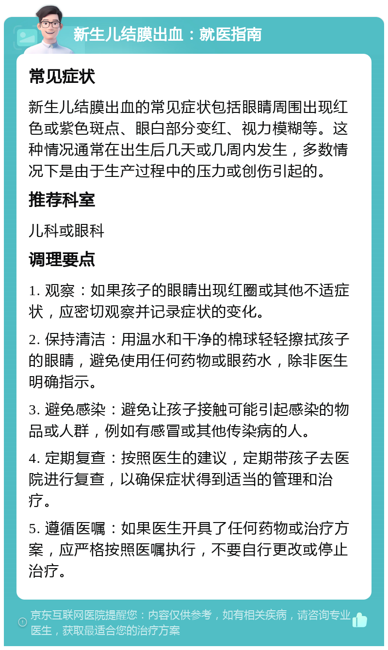 新生儿结膜出血：就医指南 常见症状 新生儿结膜出血的常见症状包括眼睛周围出现红色或紫色斑点、眼白部分变红、视力模糊等。这种情况通常在出生后几天或几周内发生，多数情况下是由于生产过程中的压力或创伤引起的。 推荐科室 儿科或眼科 调理要点 1. 观察：如果孩子的眼睛出现红圈或其他不适症状，应密切观察并记录症状的变化。 2. 保持清洁：用温水和干净的棉球轻轻擦拭孩子的眼睛，避免使用任何药物或眼药水，除非医生明确指示。 3. 避免感染：避免让孩子接触可能引起感染的物品或人群，例如有感冒或其他传染病的人。 4. 定期复查：按照医生的建议，定期带孩子去医院进行复查，以确保症状得到适当的管理和治疗。 5. 遵循医嘱：如果医生开具了任何药物或治疗方案，应严格按照医嘱执行，不要自行更改或停止治疗。