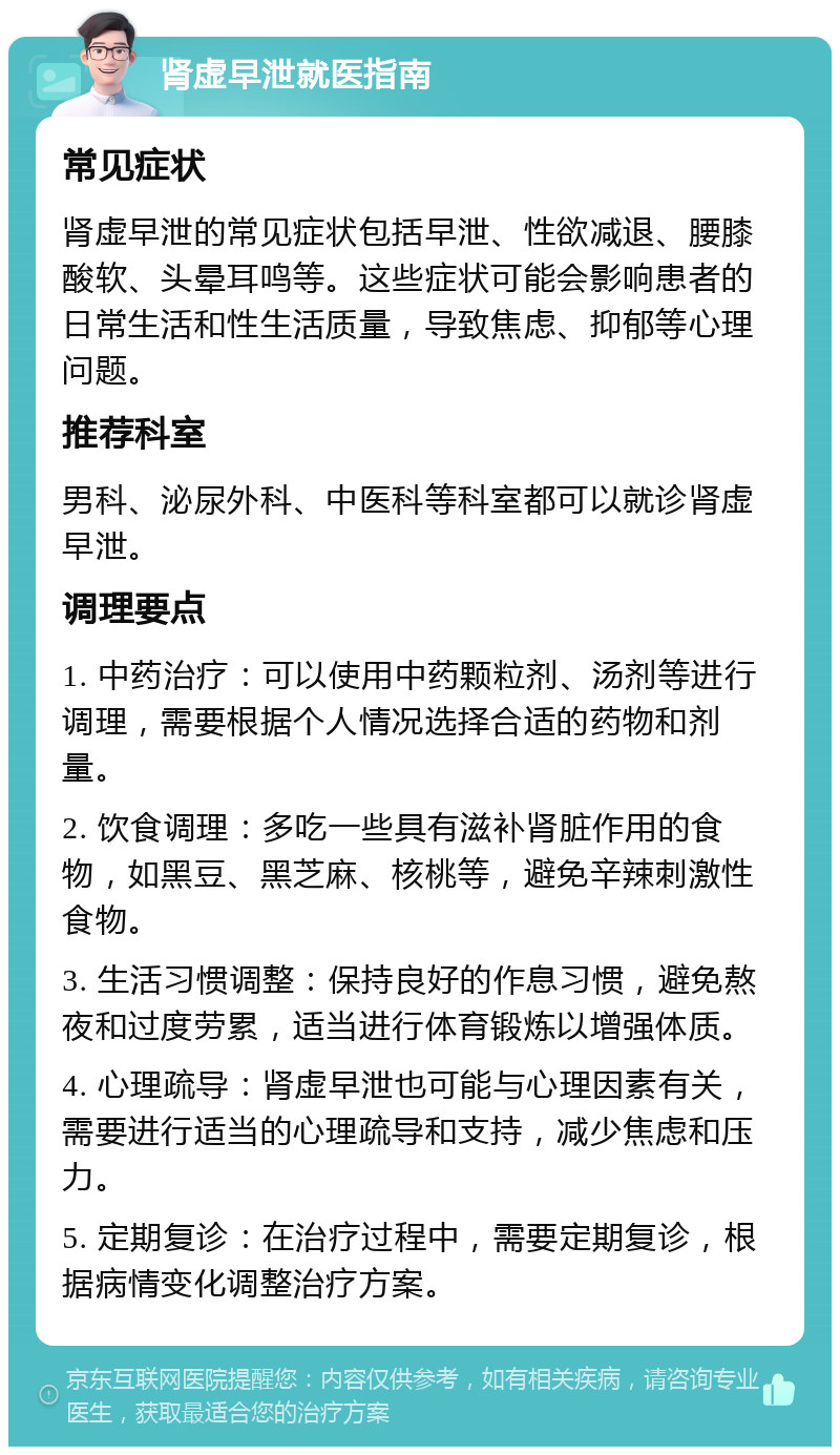 肾虚早泄就医指南 常见症状 肾虚早泄的常见症状包括早泄、性欲减退、腰膝酸软、头晕耳鸣等。这些症状可能会影响患者的日常生活和性生活质量，导致焦虑、抑郁等心理问题。 推荐科室 男科、泌尿外科、中医科等科室都可以就诊肾虚早泄。 调理要点 1. 中药治疗：可以使用中药颗粒剂、汤剂等进行调理，需要根据个人情况选择合适的药物和剂量。 2. 饮食调理：多吃一些具有滋补肾脏作用的食物，如黑豆、黑芝麻、核桃等，避免辛辣刺激性食物。 3. 生活习惯调整：保持良好的作息习惯，避免熬夜和过度劳累，适当进行体育锻炼以增强体质。 4. 心理疏导：肾虚早泄也可能与心理因素有关，需要进行适当的心理疏导和支持，减少焦虑和压力。 5. 定期复诊：在治疗过程中，需要定期复诊，根据病情变化调整治疗方案。