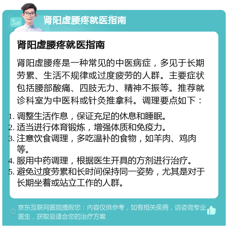 肾阳虚腰疼就医指南 肾阳虚腰疼就医指南 肾阳虚腰疼是一种常见的中医病症，多见于长期劳累、生活不规律或过度疲劳的人群。主要症状包括腰部酸痛、四肢无力、精神不振等。推荐就诊科室为中医科或针灸推拿科。调理要点如下： 调整生活作息，保证充足的休息和睡眠。 适当进行体育锻炼，增强体质和免疫力。 注意饮食调理，多吃温补的食物，如羊肉、鸡肉等。 服用中药调理，根据医生开具的方剂进行治疗。 避免过度劳累和长时间保持同一姿势，尤其是对于长期坐着或站立工作的人群。