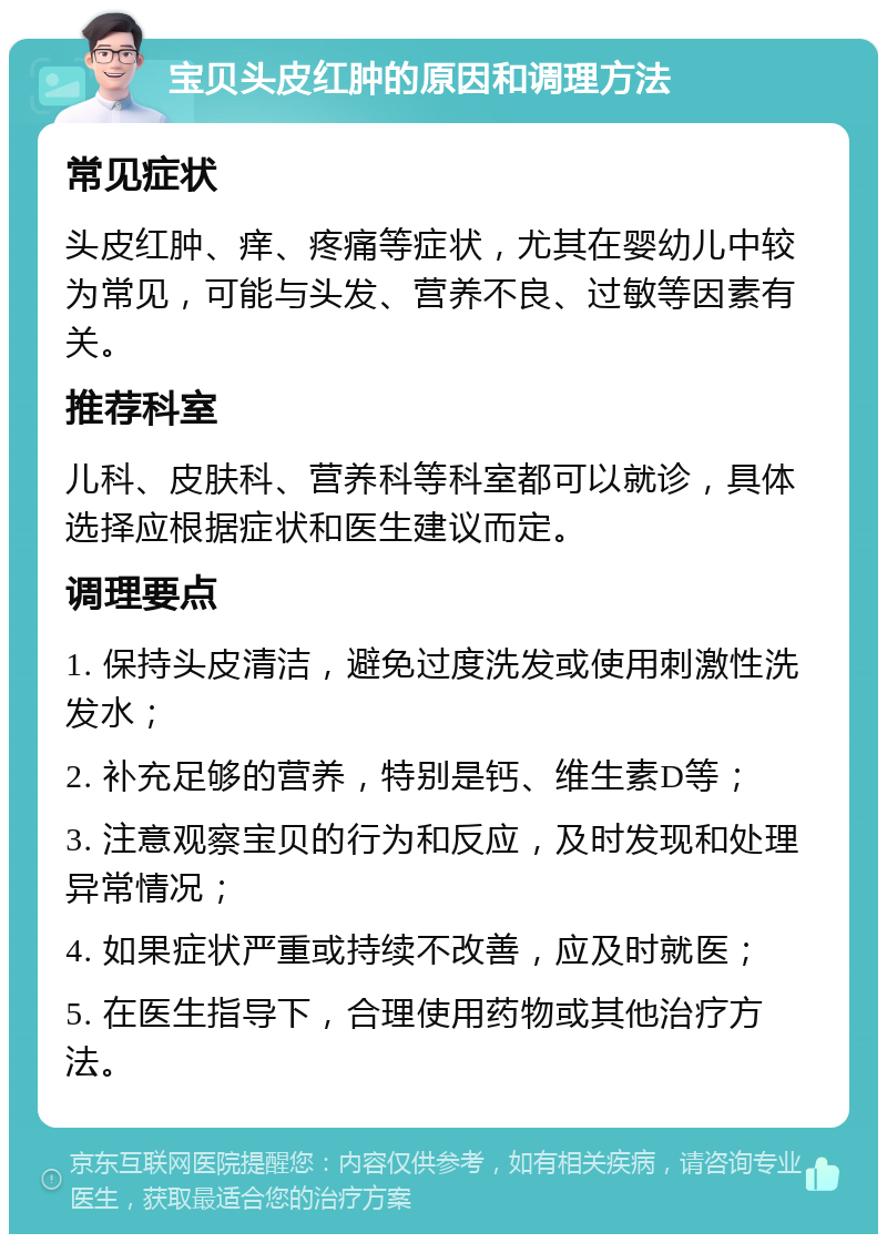 宝贝头皮红肿的原因和调理方法 常见症状 头皮红肿、痒、疼痛等症状，尤其在婴幼儿中较为常见，可能与头发、营养不良、过敏等因素有关。 推荐科室 儿科、皮肤科、营养科等科室都可以就诊，具体选择应根据症状和医生建议而定。 调理要点 1. 保持头皮清洁，避免过度洗发或使用刺激性洗发水； 2. 补充足够的营养，特别是钙、维生素D等； 3. 注意观察宝贝的行为和反应，及时发现和处理异常情况； 4. 如果症状严重或持续不改善，应及时就医； 5. 在医生指导下，合理使用药物或其他治疗方法。