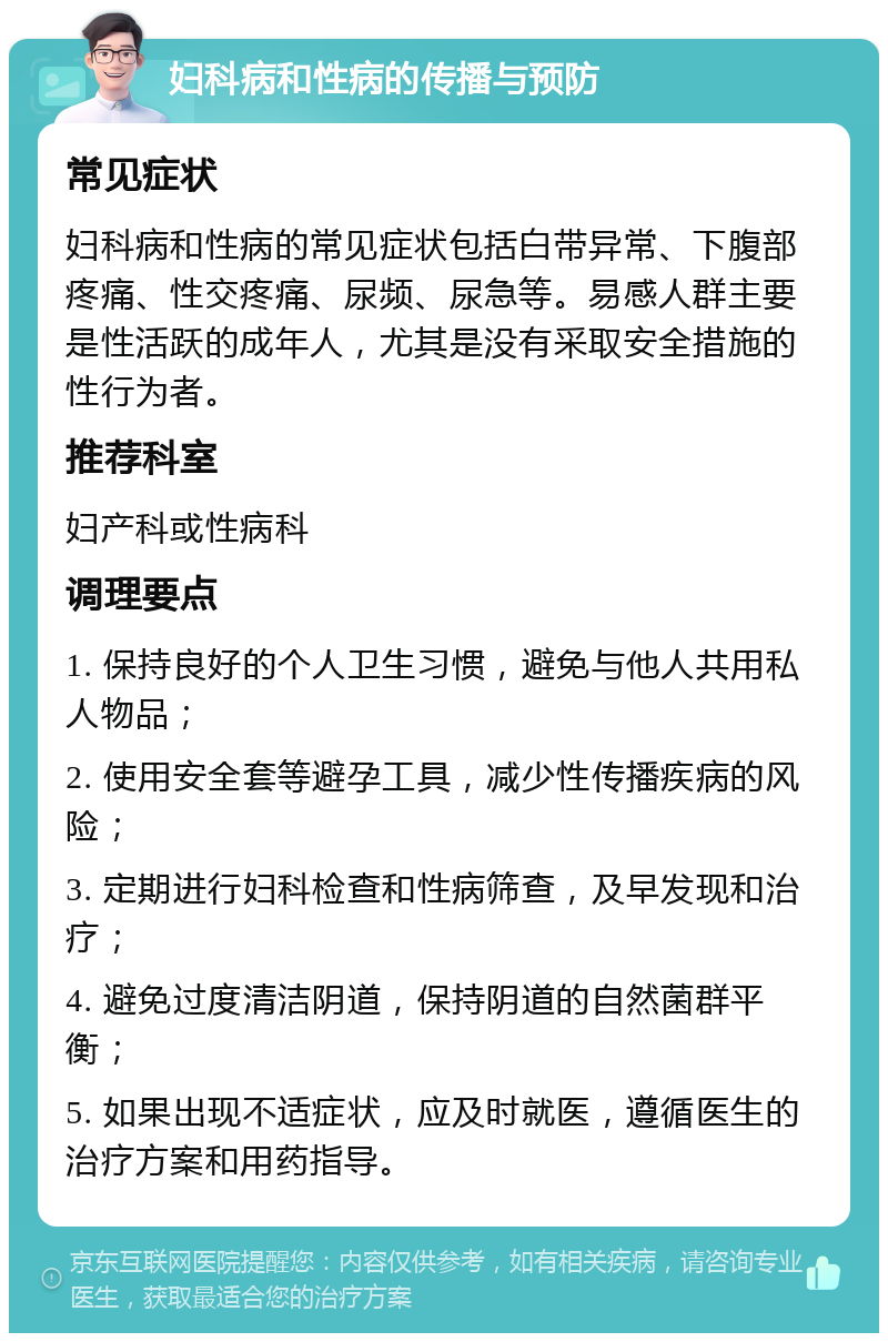 妇科病和性病的传播与预防 常见症状 妇科病和性病的常见症状包括白带异常、下腹部疼痛、性交疼痛、尿频、尿急等。易感人群主要是性活跃的成年人，尤其是没有采取安全措施的性行为者。 推荐科室 妇产科或性病科 调理要点 1. 保持良好的个人卫生习惯，避免与他人共用私人物品； 2. 使用安全套等避孕工具，减少性传播疾病的风险； 3. 定期进行妇科检查和性病筛查，及早发现和治疗； 4. 避免过度清洁阴道，保持阴道的自然菌群平衡； 5. 如果出现不适症状，应及时就医，遵循医生的治疗方案和用药指导。