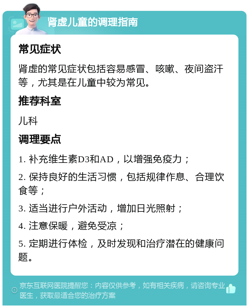 肾虚儿童的调理指南 常见症状 肾虚的常见症状包括容易感冒、咳嗽、夜间盗汗等，尤其是在儿童中较为常见。 推荐科室 儿科 调理要点 1. 补充维生素D3和AD，以增强免疫力； 2. 保持良好的生活习惯，包括规律作息、合理饮食等； 3. 适当进行户外活动，增加日光照射； 4. 注意保暖，避免受凉； 5. 定期进行体检，及时发现和治疗潜在的健康问题。