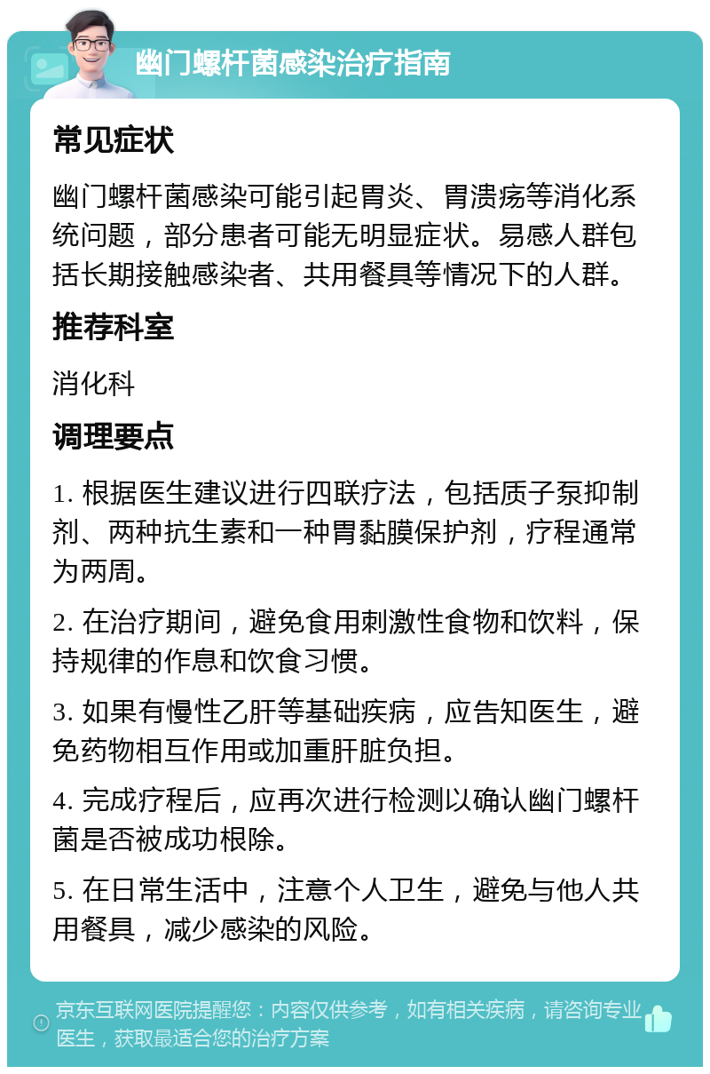 幽门螺杆菌感染治疗指南 常见症状 幽门螺杆菌感染可能引起胃炎、胃溃疡等消化系统问题，部分患者可能无明显症状。易感人群包括长期接触感染者、共用餐具等情况下的人群。 推荐科室 消化科 调理要点 1. 根据医生建议进行四联疗法，包括质子泵抑制剂、两种抗生素和一种胃黏膜保护剂，疗程通常为两周。 2. 在治疗期间，避免食用刺激性食物和饮料，保持规律的作息和饮食习惯。 3. 如果有慢性乙肝等基础疾病，应告知医生，避免药物相互作用或加重肝脏负担。 4. 完成疗程后，应再次进行检测以确认幽门螺杆菌是否被成功根除。 5. 在日常生活中，注意个人卫生，避免与他人共用餐具，减少感染的风险。