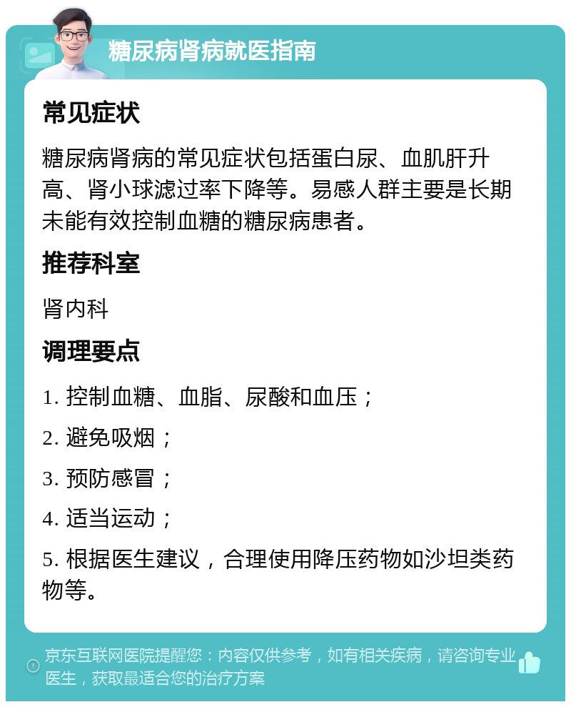 糖尿病肾病就医指南 常见症状 糖尿病肾病的常见症状包括蛋白尿、血肌肝升高、肾小球滤过率下降等。易感人群主要是长期未能有效控制血糖的糖尿病患者。 推荐科室 肾内科 调理要点 1. 控制血糖、血脂、尿酸和血压； 2. 避免吸烟； 3. 预防感冒； 4. 适当运动； 5. 根据医生建议，合理使用降压药物如沙坦类药物等。