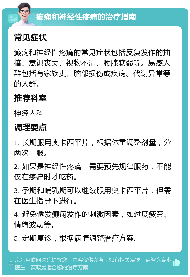 癫痫和神经性疼痛的治疗指南 常见症状 癫痫和神经性疼痛的常见症状包括反复发作的抽搐、意识丧失、视物不清、腰膝软弱等。易感人群包括有家族史、脑部损伤或疾病、代谢异常等的人群。 推荐科室 神经内科 调理要点 1. 长期服用奥卡西平片，根据体重调整剂量，分两次口服。 2. 如果是神经性疼痛，需要预先规律服药，不能仅在疼痛时才吃药。 3. 孕期和哺乳期可以继续服用奥卡西平片，但需在医生指导下进行。 4. 避免诱发癫痫发作的刺激因素，如过度疲劳、情绪波动等。 5. 定期复诊，根据病情调整治疗方案。