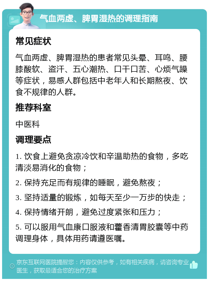 气血两虚、脾胃湿热的调理指南 常见症状 气血两虚、脾胃湿热的患者常见头晕、耳鸣、腰膝酸软、盗汗、五心潮热、口干口苦、心烦气躁等症状，易感人群包括中老年人和长期熬夜、饮食不规律的人群。 推荐科室 中医科 调理要点 1. 饮食上避免贪凉冷饮和辛温助热的食物，多吃清淡易消化的食物； 2. 保持充足而有规律的睡眠，避免熬夜； 3. 坚持适量的锻炼，如每天至少一万步的快走； 4. 保持情绪开朗，避免过度紧张和压力； 5. 可以服用气血康口服液和藿香清胃胶囊等中药调理身体，具体用药请遵医嘱。