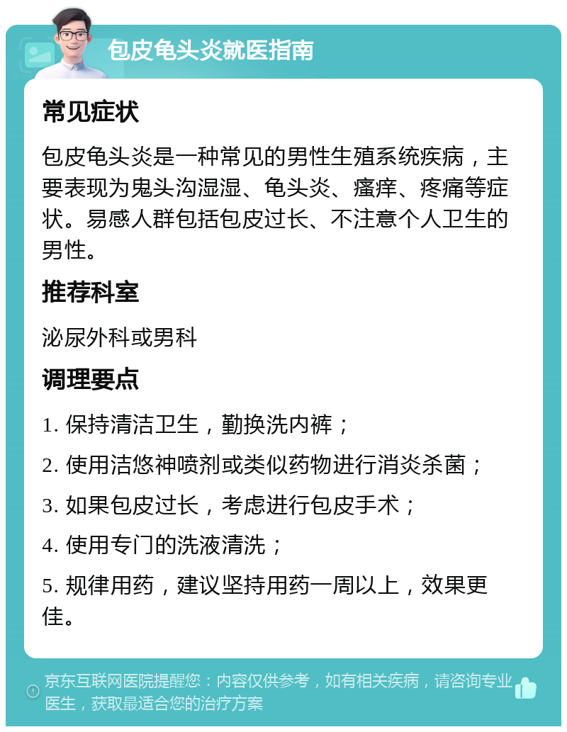 包皮龟头炎就医指南 常见症状 包皮龟头炎是一种常见的男性生殖系统疾病，主要表现为鬼头沟湿湿、龟头炎、瘙痒、疼痛等症状。易感人群包括包皮过长、不注意个人卫生的男性。 推荐科室 泌尿外科或男科 调理要点 1. 保持清洁卫生，勤换洗内裤； 2. 使用洁悠神喷剂或类似药物进行消炎杀菌； 3. 如果包皮过长，考虑进行包皮手术； 4. 使用专门的洗液清洗； 5. 规律用药，建议坚持用药一周以上，效果更佳。